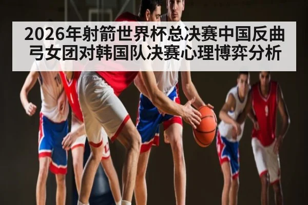 2026年射箭世界杯总决赛中国反曲弓女团对韩国队决赛心理博弈分析 | kaiyun.com