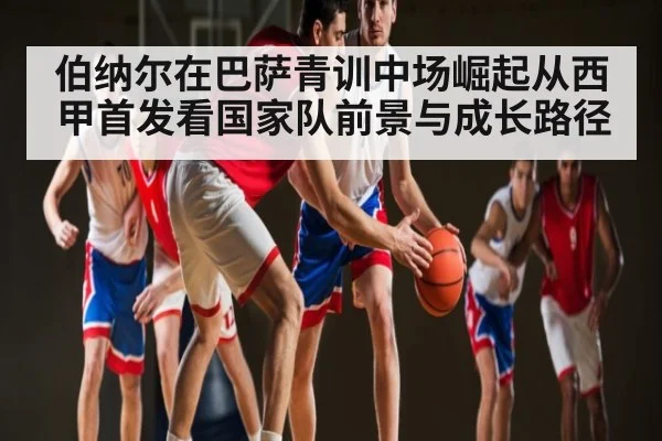 伯纳尔在巴萨青训中场崛起从西甲首发看国家队前景与成长路径 | kaiyun.com